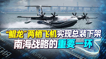 喜讯！ “鯤龙”两栖飞机实现总装下架，不仅能救火，它将是中国南海战略的重要一环！【强国军事】